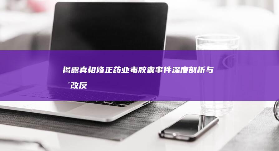 揭露真相：修正药业毒胶囊事件深度剖析与整改反思