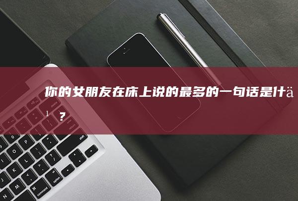 你的女朋友在床上说的最多的一句话是什么？